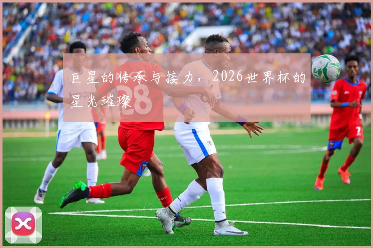 巨星的传承与接力，2026世界杯的星光璀璨