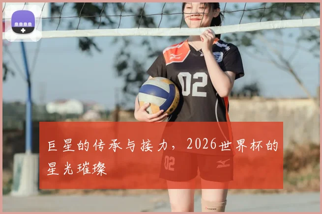 巨星的传承与接力，2026世界杯的星光璀璨